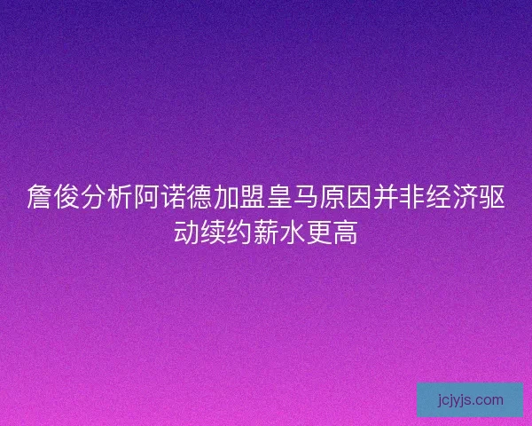 詹俊分析阿诺德加盟皇马原因并非经济驱动续约薪水更高