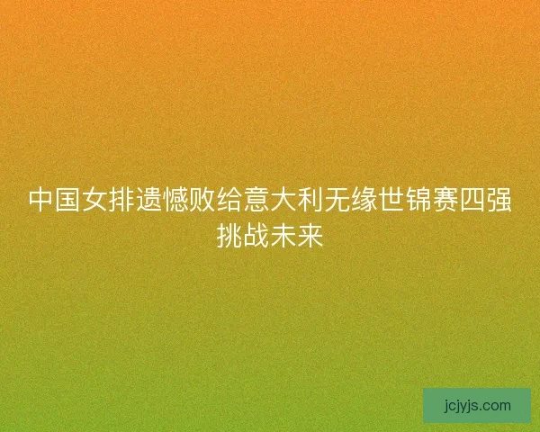 中国女排遗憾败给意大利无缘世锦赛四强挑战未来