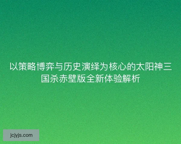 以策略博弈与历史演绎为核心的太阳神三国杀赤壁版全新体验解析