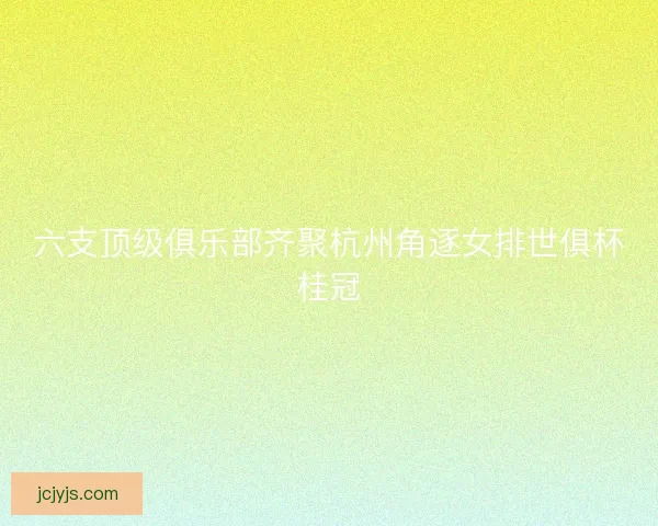 六支顶级俱乐部齐聚杭州角逐女排世俱杯桂冠